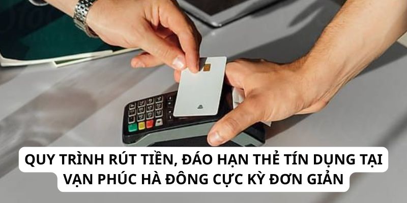 Quy trình rút tiền, đáo hạn thẻ tín dụng tại Vạn Phúc Hà Đông cực kỳ đơn giản