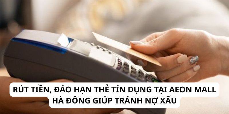 Rút tiền, đáo hạn thẻ tín dụng tại Aeon Mall Hà Đông giúp tránh nợ xấu