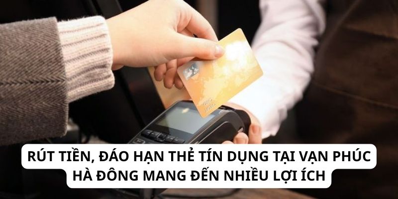 Rút tiền, đáo hạn thẻ tín dụng tại Vạn Phúc Hà Đông mang đến nhiều lợi ích